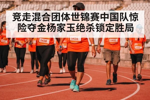 竞走混合团体世锦赛中国队惊险夺金杨家玉绝杀锁定胜局